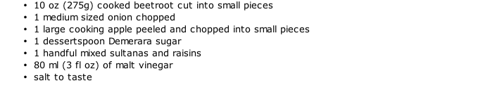 10 oz (275g) cooked beetroot cut into small pieces 1 medium sized onion chopped 1 large cooking apple peeled and chopped into small pieces 1 dessertspoon Demerara sugar 1 handful mixed sultanas and raisins 80 ml (3 fl oz) of malt vinegar salt to taste
